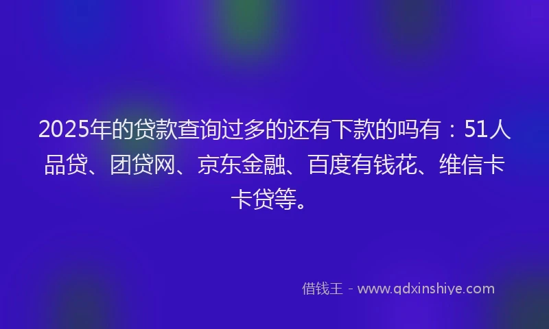2025年的贷款查询过多的还有下款的吗有：51人品贷、团贷网、京东金融、百度有钱花、维信卡卡贷等。