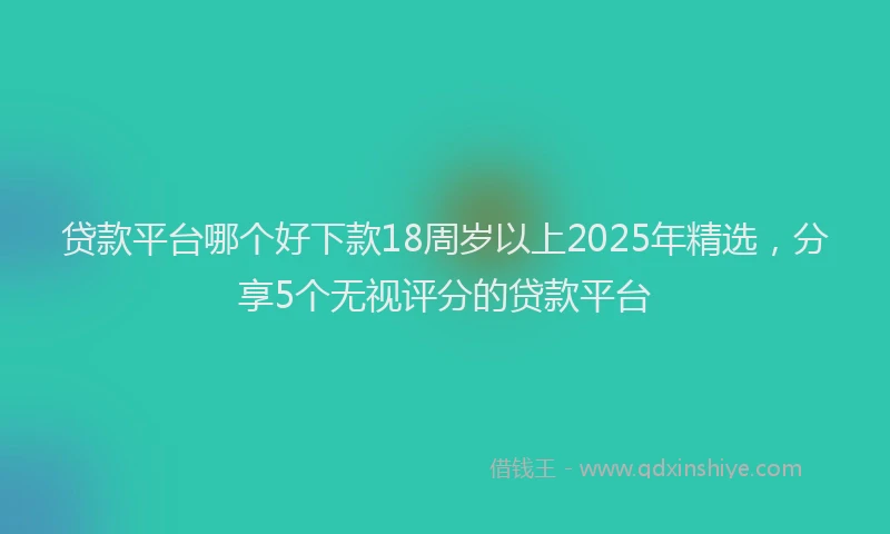 贷款平台哪个好下款18周岁以上2025年精选，分享5个无视评分的贷款平台