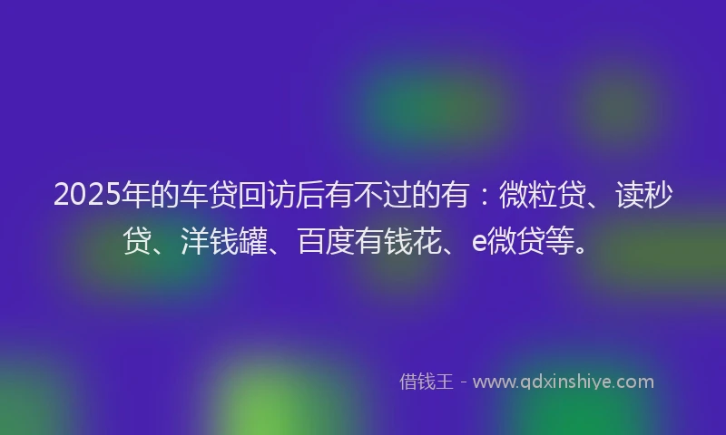 2025年的车贷回访后有不过的有：微粒贷、读秒贷、洋钱罐、百度有钱花、e微贷等。