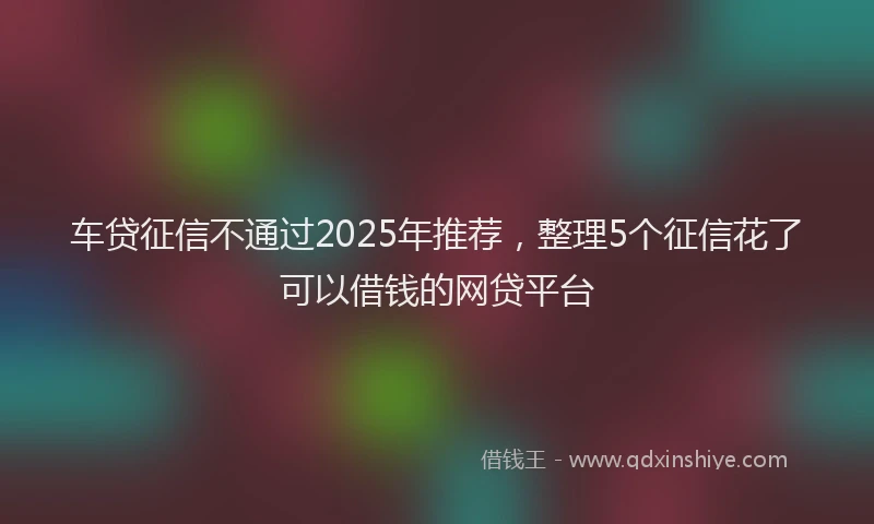车贷征信不通过2025年推荐，整理5个征信花了可以借钱的网贷平台