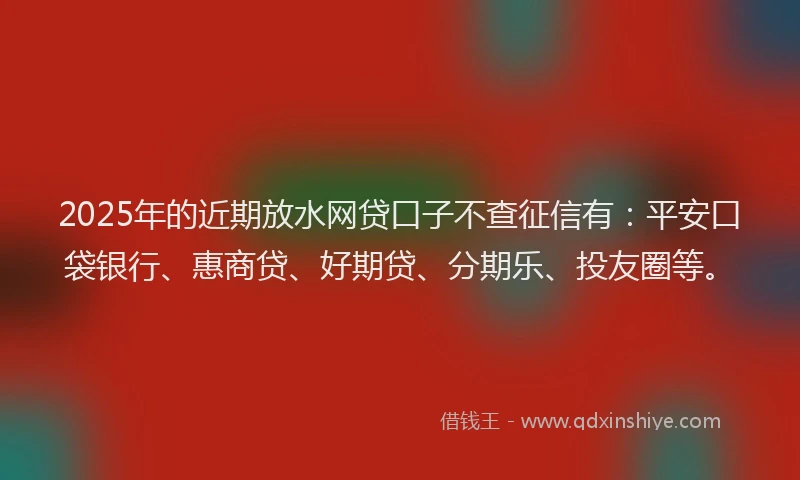 2025年的近期放水网贷口子不查征信有：平安口袋银行、惠商贷、好期贷、分期乐、投友圈等。