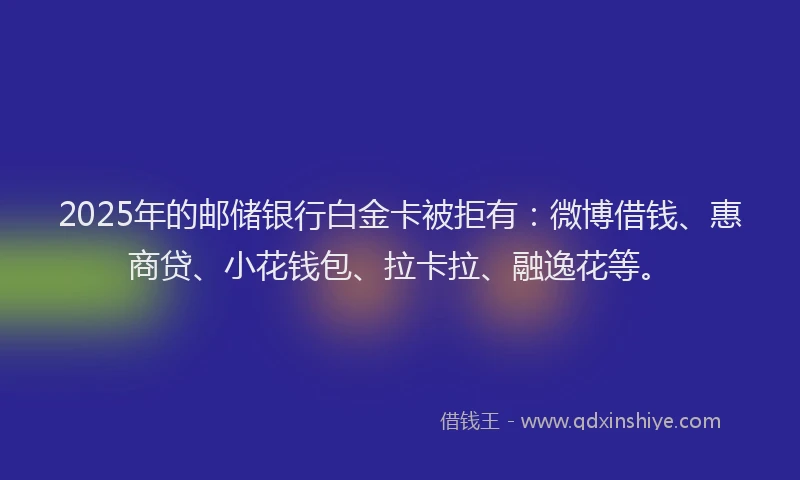 2025年的邮储银行白金卡被拒有：微博借钱、惠商贷、小花钱包、拉卡拉、融逸花等。