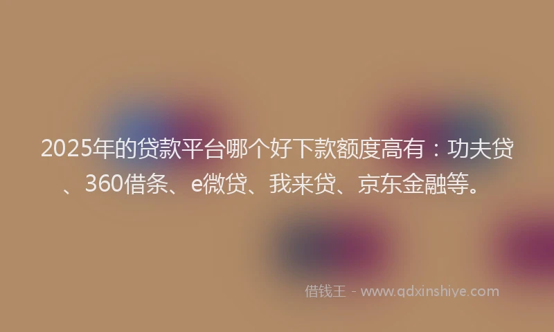2025年的贷款平台哪个好下款额度高有：功夫贷、360借条、e微贷、我来贷、京东金融等。