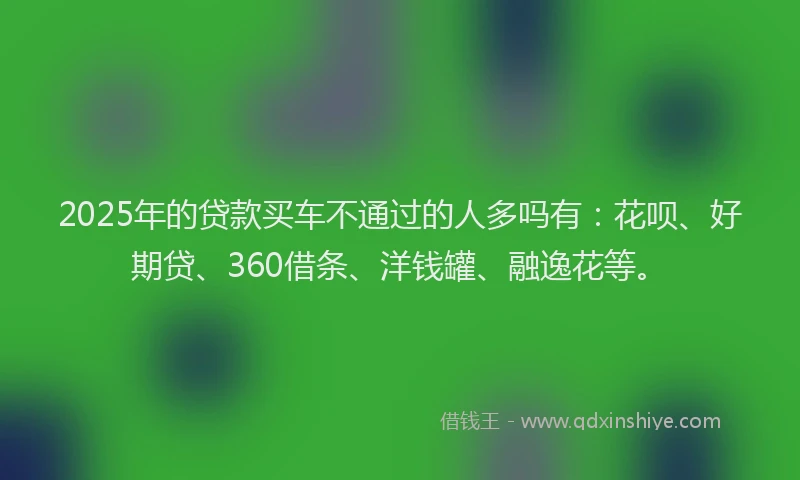 2025年的贷款买车不通过的人多吗有：花呗、好期贷、360借条、洋钱罐、融逸花等。