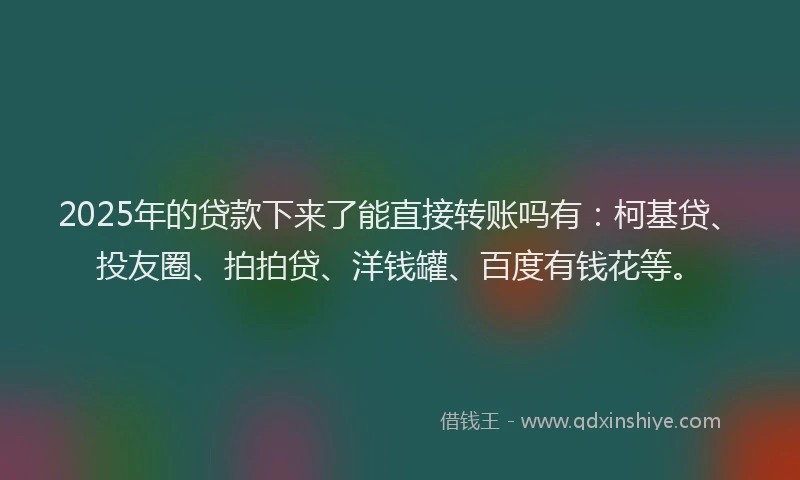 2025年的贷款下来了能直接转账吗有：柯基贷、投友圈、拍拍贷、洋钱罐、百度有钱花等。