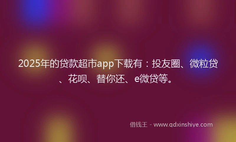 2025年的贷款超市app下载有：投友圈、微粒贷、花呗、替你还、e微贷等。