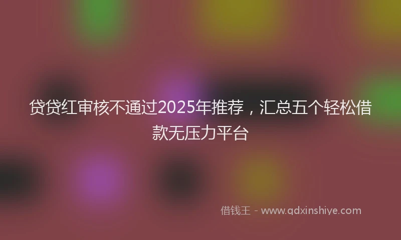 贷贷红审核不通过2025年推荐，汇总五个轻松借款无压力平台