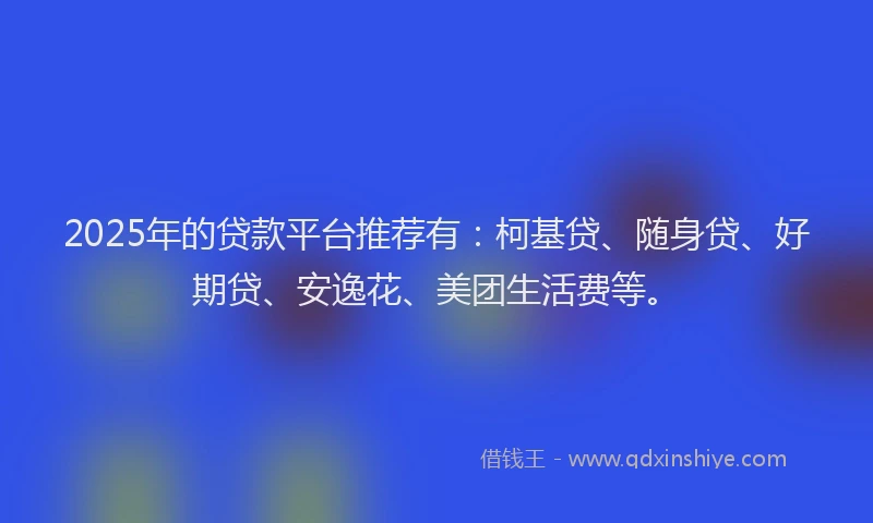 2025年的贷款平台推荐有：柯基贷、随身贷、好期贷、安逸花、美团生活费等。