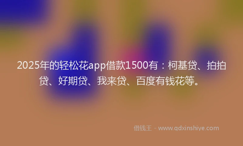 2025年的轻松花app借款1500有：柯基贷、拍拍贷、好期贷、我来贷、百度有钱花等。