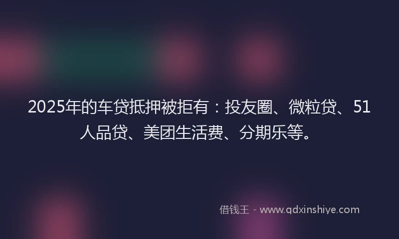 2025年的车贷抵押被拒有：投友圈、微粒贷、51人品贷、美团生活费、分期乐等。