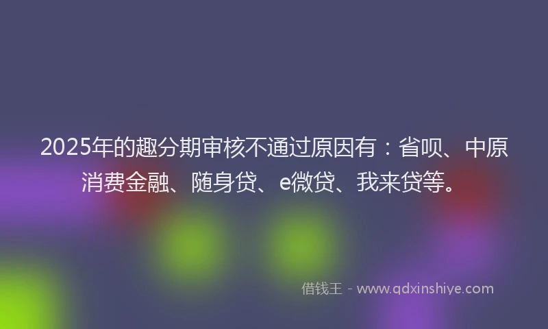 2025年的趣分期审核不通过原因有：省呗、中原消费金融、随身贷、e微贷、我来贷等。