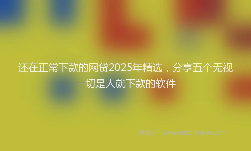 还在正常下款的网贷2025年精选，分享五个无视一切是人就下款的软件