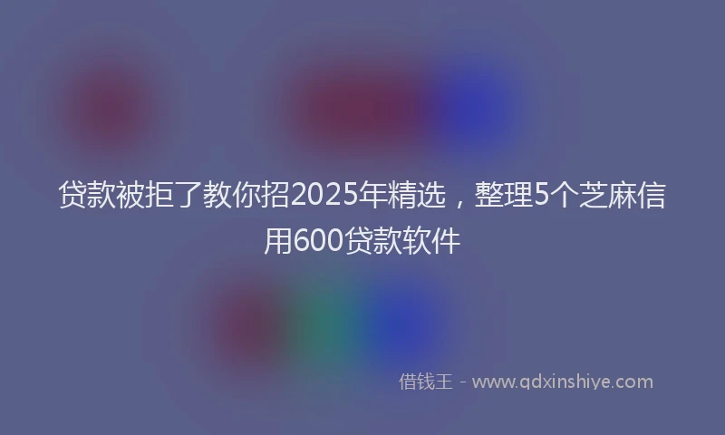 贷款被拒了教你招2025年精选，整理5个芝麻信用600贷款软件