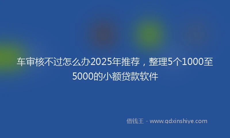 车审核不过怎么办2025年推荐，整理5个1000至5000的小额贷款软件