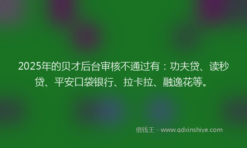 2025年的贝才后台审核不通过有：功夫贷、读秒贷、平安口袋银行、拉卡拉、融逸花等。