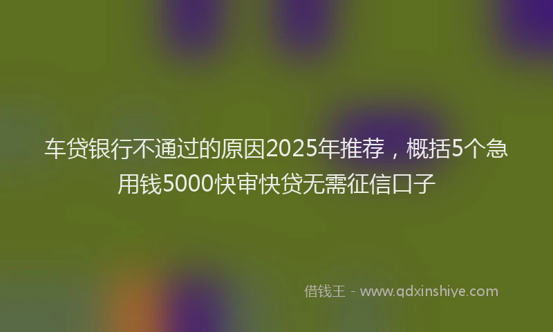 车贷银行不通过的原因2025年推荐，概括5个急用钱5000快审快贷无需征信口子