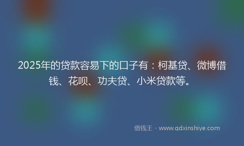 2025年的贷款容易下的口子有：柯基贷、微博借钱、花呗、功夫贷、小米贷款等。