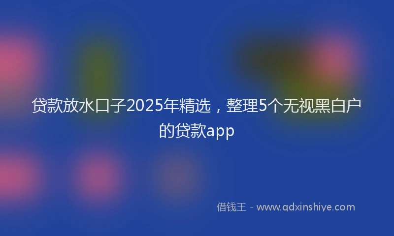 贷款放水口子2025年精选，整理5个无视黑白户的贷款app