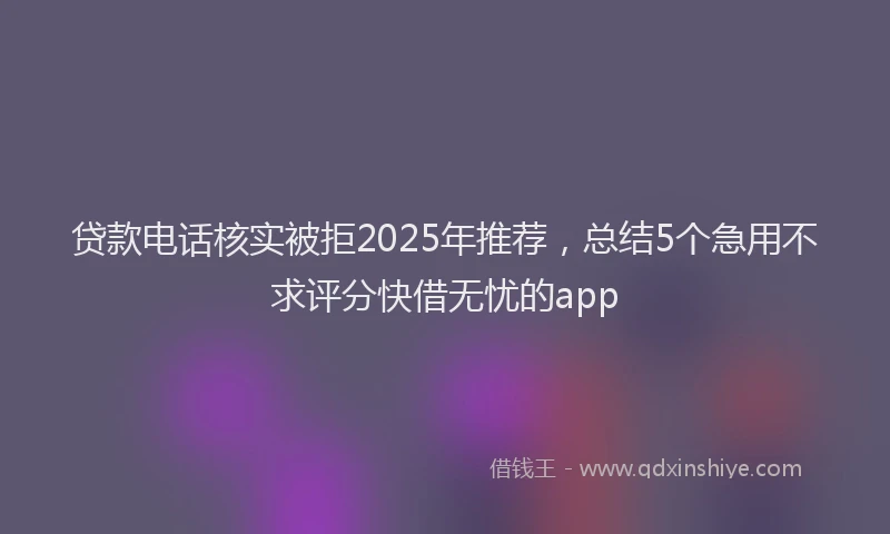 贷款电话核实被拒2025年推荐，总结5个急用不求评分快借无忧的app