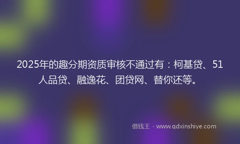 2025年的趣分期资质审核不通过有：柯基贷、51人品贷、融逸花、团贷网、替你还等。