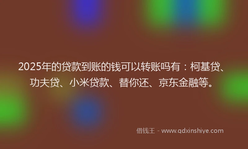 2025年的贷款到账的钱可以转账吗有：柯基贷、功夫贷、小米贷款、替你还、京东金融等。