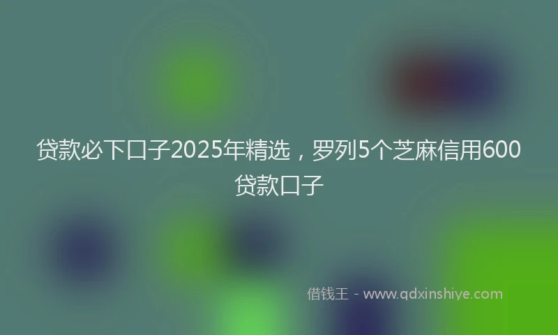 贷款必下口子2025年精选，罗列5个芝麻信用600贷款口子