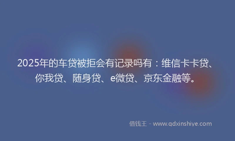 2025年的车贷被拒会有记录吗有：维信卡卡贷、你我贷、随身贷、e微贷、京东金融等。
