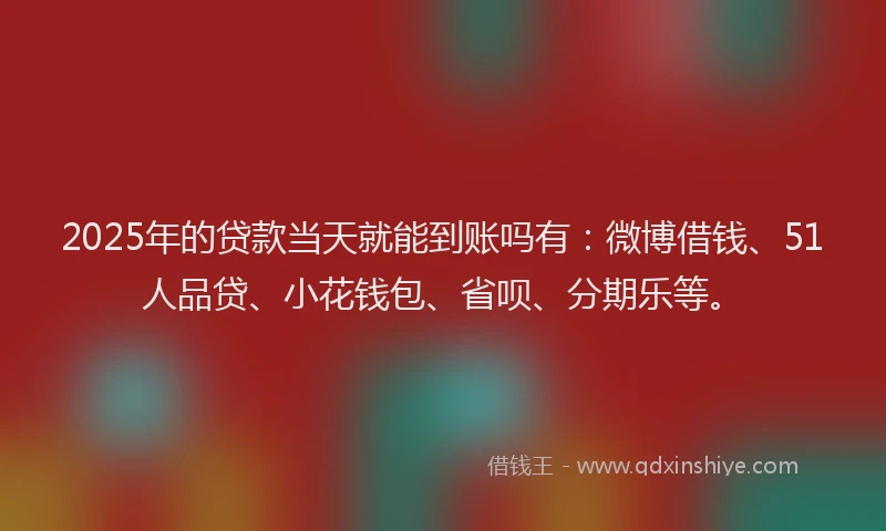 2025年的贷款当天就能到账吗有：微博借钱、51人品贷、小花钱包、省呗、分期乐等。