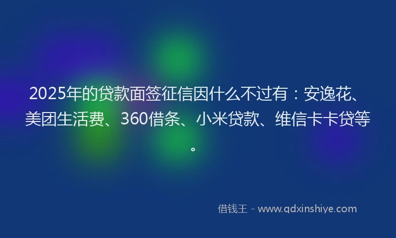2025年的贷款面签征信因什么不过有：安逸花、美团生活费、360借条、小米贷款、维信卡卡贷等。
