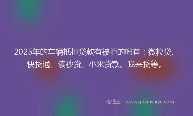 2025年的车辆抵押贷款有被拒的吗有：微粒贷、快贷通、读秒贷、小米贷款、我来贷等。