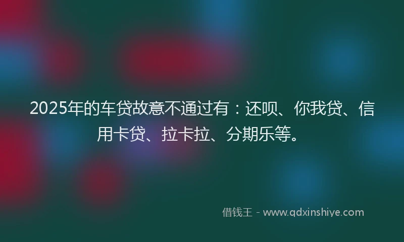 2025年的车贷故意不通过有：还呗、你我贷、信用卡贷、拉卡拉、分期乐等。