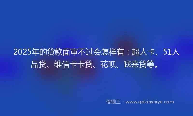 2025年的贷款面审不过会怎样有：超人卡、51人品贷、维信卡卡贷、花呗、我来贷等。