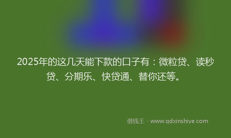 2025年的这几天能下款的口子有：微粒贷、读秒贷、分期乐、快贷通、替你还等。