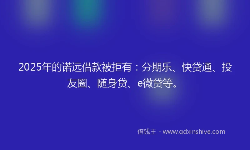 2025年的诺远借款被拒有：分期乐、快贷通、投友圈、随身贷、e微贷等。
