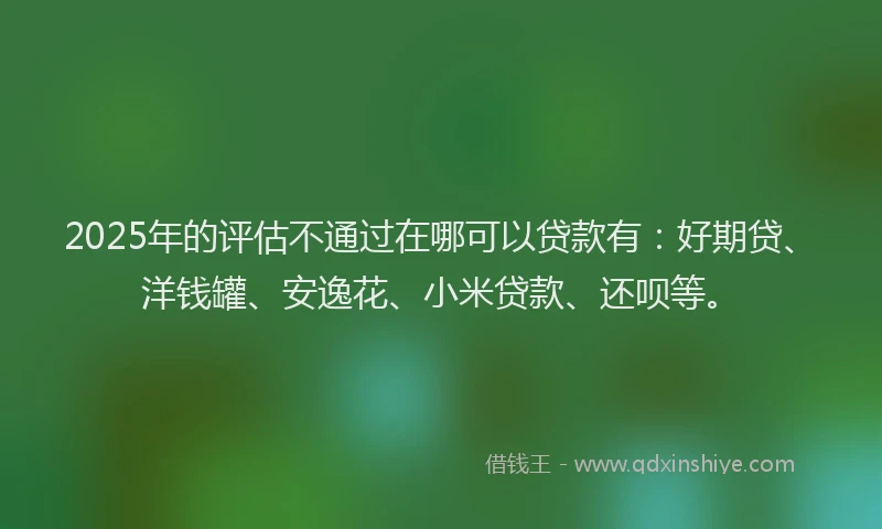 2025年的评估不通过在哪可以贷款有：好期贷、洋钱罐、安逸花、小米贷款、还呗等。