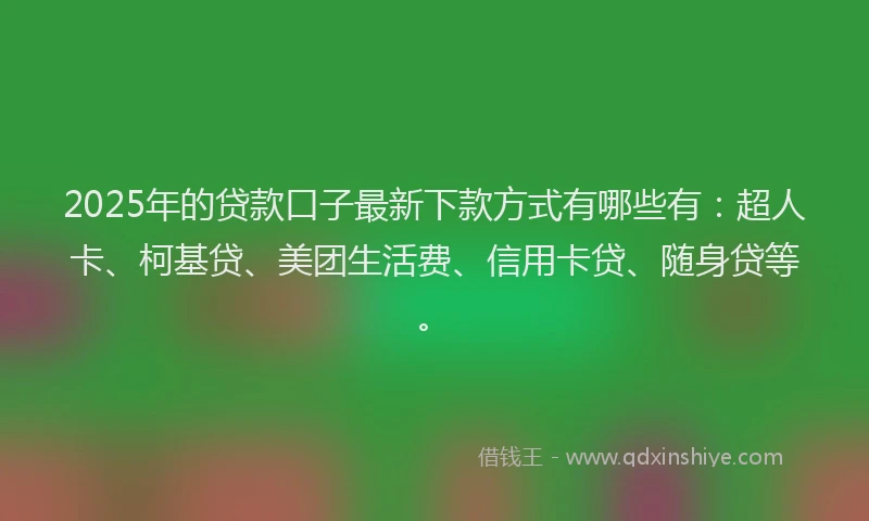 2025年的贷款口子最新下款方式有哪些有：超人卡、柯基贷、美团生活费、信用卡贷、随身贷等。