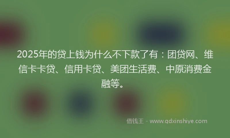 2025年的贷上钱为什么不下款了有：团贷网、维信卡卡贷、信用卡贷、美团生活费、中原消费金融等。