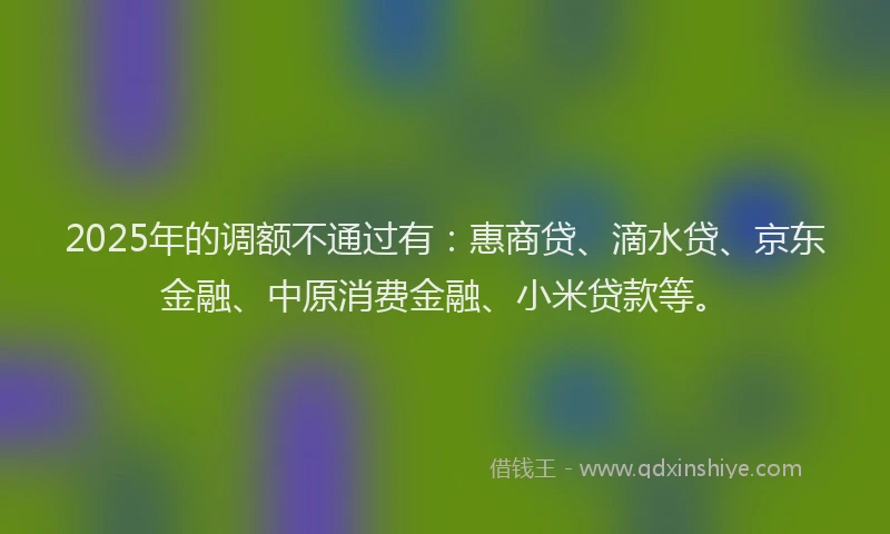 2025年的调额不通过有：惠商贷、滴水贷、京东金融、中原消费金融、小米贷款等。