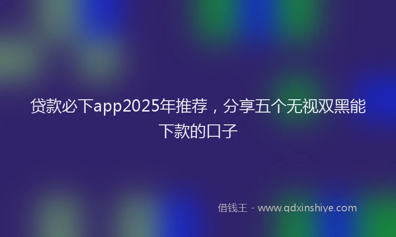 贷款必下app2025年推荐，分享五个无视双黑能下款的口子