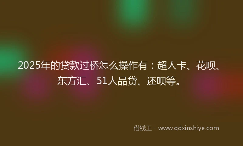 2025年的贷款过桥怎么操作有：超人卡、花呗、东方汇、51人品贷、还呗等。