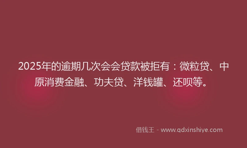 2025年的逾期几次会会贷款被拒有：微粒贷、中原消费金融、功夫贷、洋钱罐、还呗等。