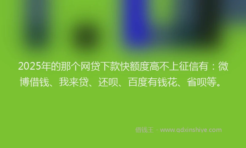 2025年的那个网贷下款快额度高不上征信有：微博借钱、我来贷、还呗、百度有钱花、省呗等。