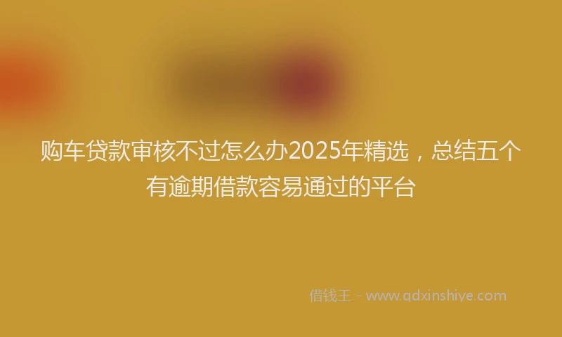 购车贷款审核不过怎么办2025年精选，总结五个有逾期借款容易通过的平台