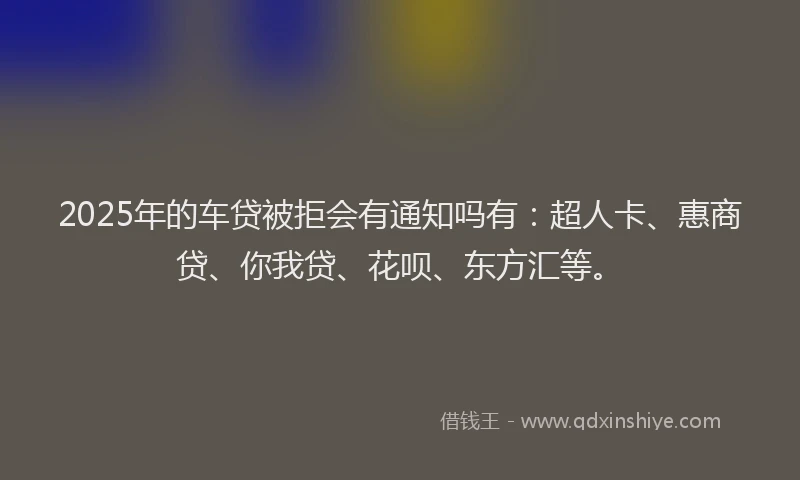 2025年的车贷被拒会有通知吗有：超人卡、惠商贷、你我贷、花呗、东方汇等。