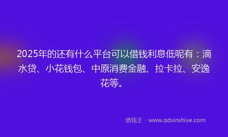 2025年的还有什么平台可以借钱利息低呢有：滴水贷、小花钱包、中原消费金融、拉卡拉、安逸花等。