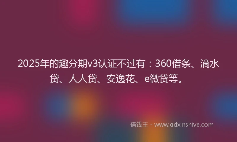 2025年的趣分期v3认证不过有：360借条、滴水贷、人人贷、安逸花、e微贷等。