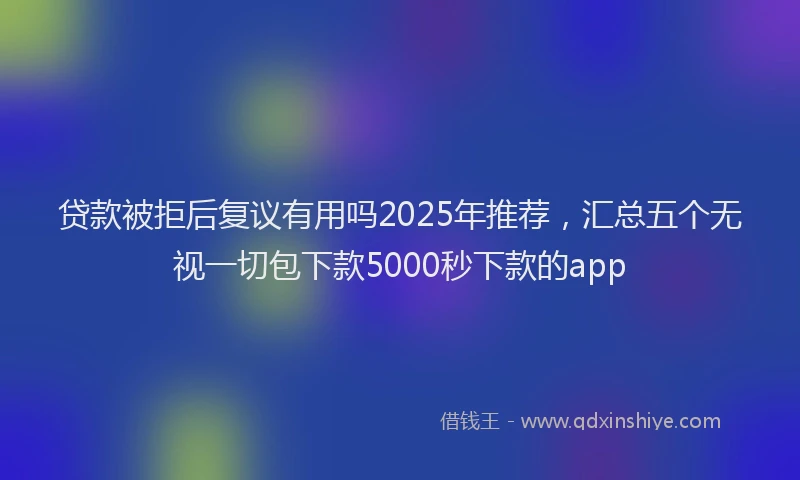 贷款被拒后复议有用吗2025年推荐，汇总五个无视一切包下款5000秒下款的app