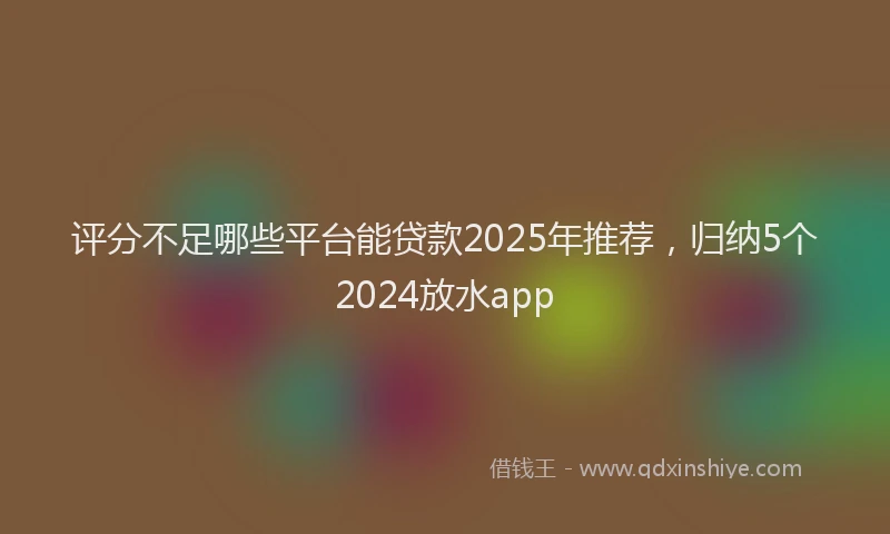 评分不足哪些平台能贷款2025年推荐，归纳5个2024放水app