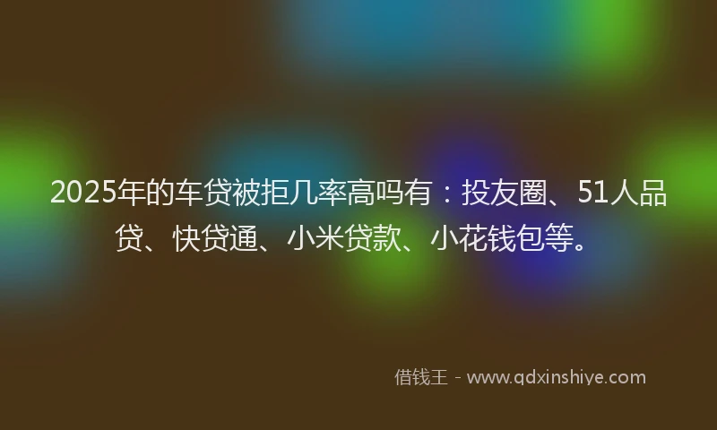 2025年的车贷被拒几率高吗有：投友圈、51人品贷、快贷通、小米贷款、小花钱包等。