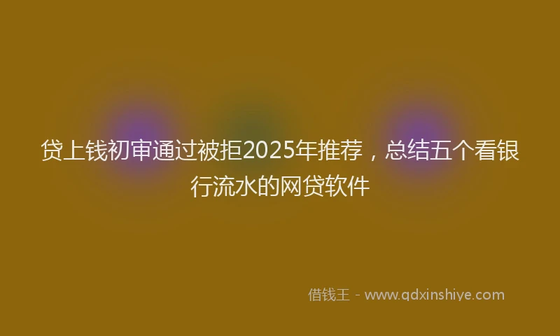 贷上钱初审通过被拒2025年推荐，总结五个看银行流水的网贷软件